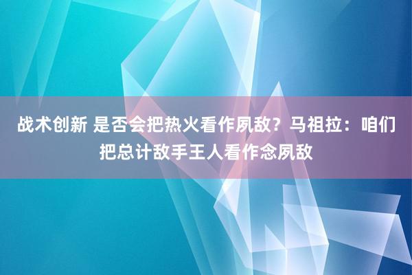 战术创新 是否会把热火看作夙敌？马祖拉：咱们把总计敌手王人看作念夙敌