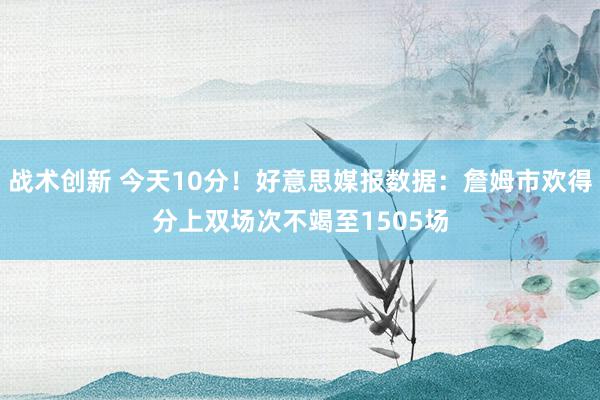 战术创新 今天10分！好意思媒报数据：詹姆市欢得分上双场次不竭至1505场