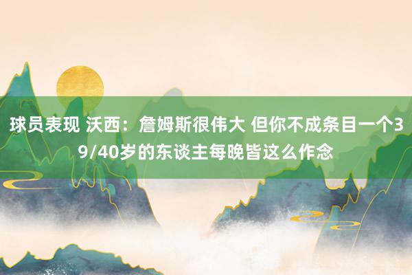 球员表现 沃西：詹姆斯很伟大 但你不成条目一个39/40岁的东谈主每晚皆这么作念