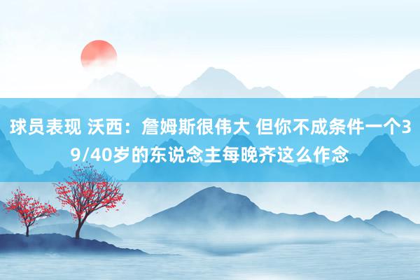 球员表现 沃西：詹姆斯很伟大 但你不成条件一个39/40岁的东说念主每晚齐这么作念