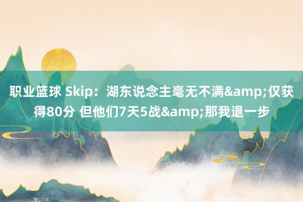 职业篮球 Skip：湖东说念主毫无不满&仅获得80分 但他们7天5战&那我退一步