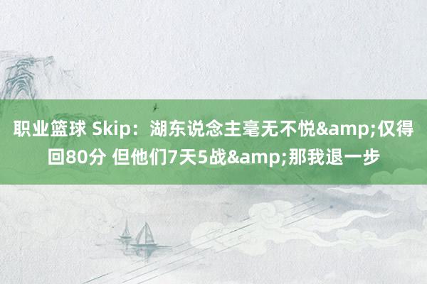 职业篮球 Skip：湖东说念主毫无不悦&仅得回80分 但他们7天5战&那我退一步