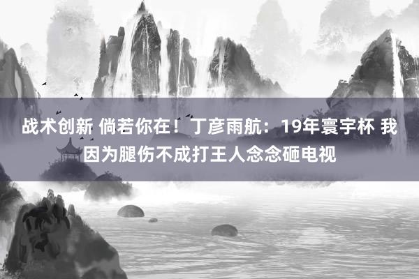 战术创新 倘若你在！丁彦雨航：19年寰宇杯 我因为腿伤不成打王人念念砸电视