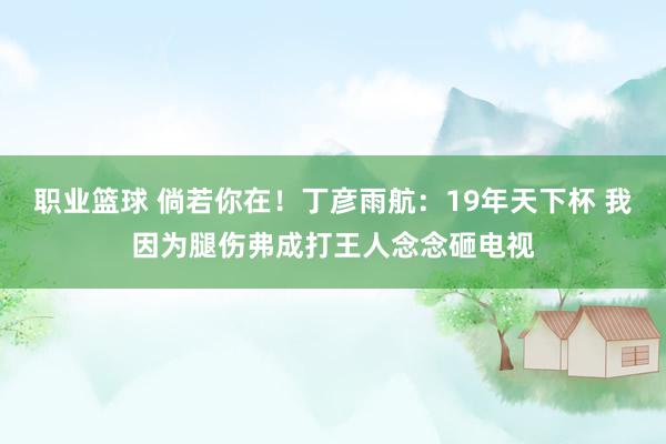 职业篮球 倘若你在！丁彦雨航：19年天下杯 我因为腿伤弗成打王人念念砸电视