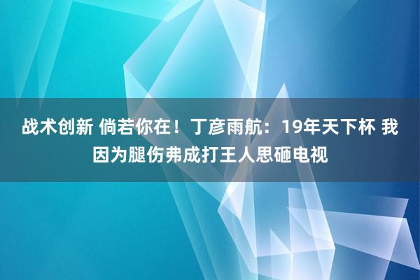 战术创新 倘若你在！丁彦雨航：19年天下杯 我因为腿伤弗成打王人思砸电视