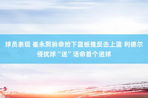 球员表现 崔永熙拚命抢下篮板推反击上篮 利德尔侵扰球“送”活命首个进球