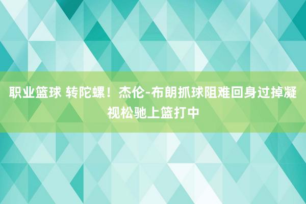 职业篮球 转陀螺！杰伦-布朗抓球阻难回身过掉凝视松驰上篮打中