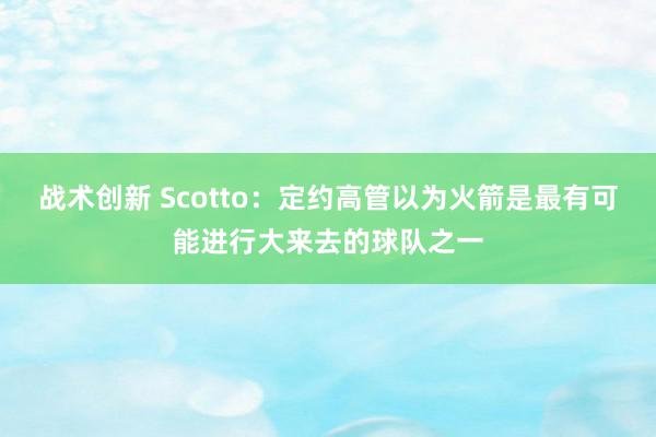 战术创新 Scotto：定约高管以为火箭是最有可能进行大来去的球队之一