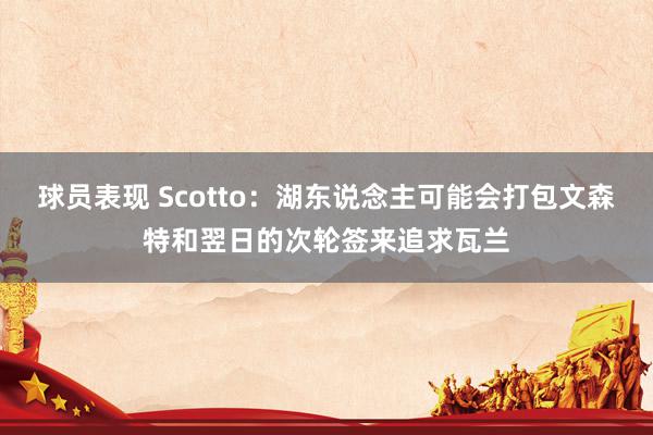 球员表现 Scotto：湖东说念主可能会打包文森特和翌日的次轮签来追求瓦兰