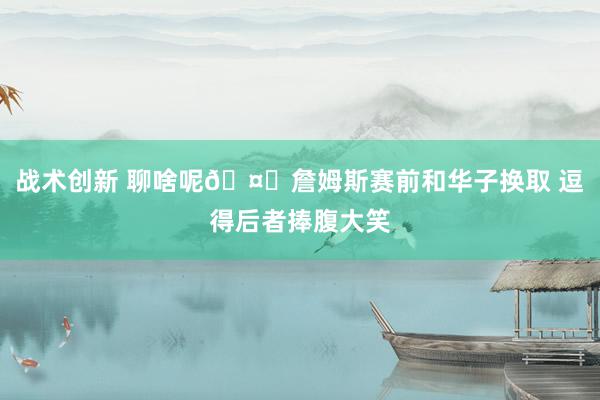 战术创新 聊啥呢🤔詹姆斯赛前和华子换取 逗得后者捧腹大笑