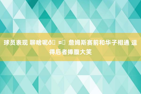 球员表现 聊啥呢🤔詹姆斯赛前和华子相通 逗得后者捧腹大笑