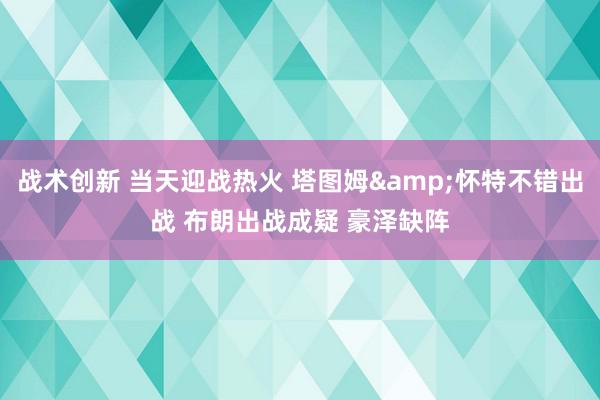 战术创新 当天迎战热火 塔图姆&怀特不错出战 布朗出战成疑 豪泽缺阵