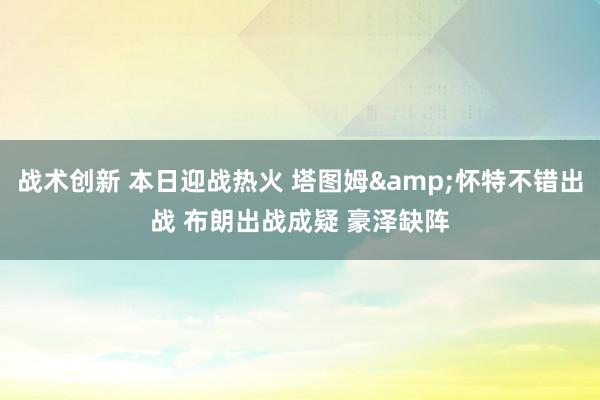 战术创新 本日迎战热火 塔图姆&怀特不错出战 布朗出战成疑 豪泽缺阵