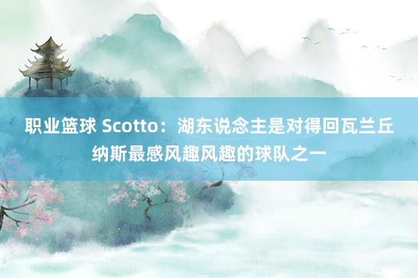 职业篮球 Scotto：湖东说念主是对得回瓦兰丘纳斯最感风趣风趣的球队之一