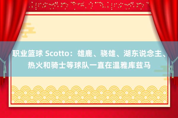 职业篮球 Scotto：雄鹿、骁雄、湖东说念主、热火和骑士等球队一直在温雅库兹马