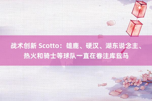 战术创新 Scotto：雄鹿、硬汉、湖东说念主、热火和骑士等球队一直在眷注库兹马