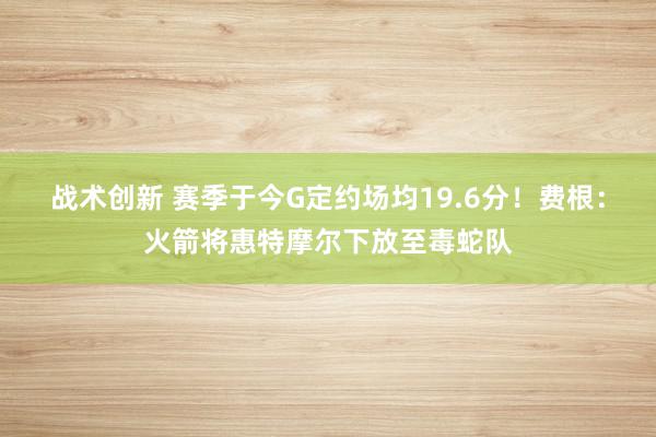 战术创新 赛季于今G定约场均19.6分！费根：火箭将惠特摩尔下放至毒蛇队